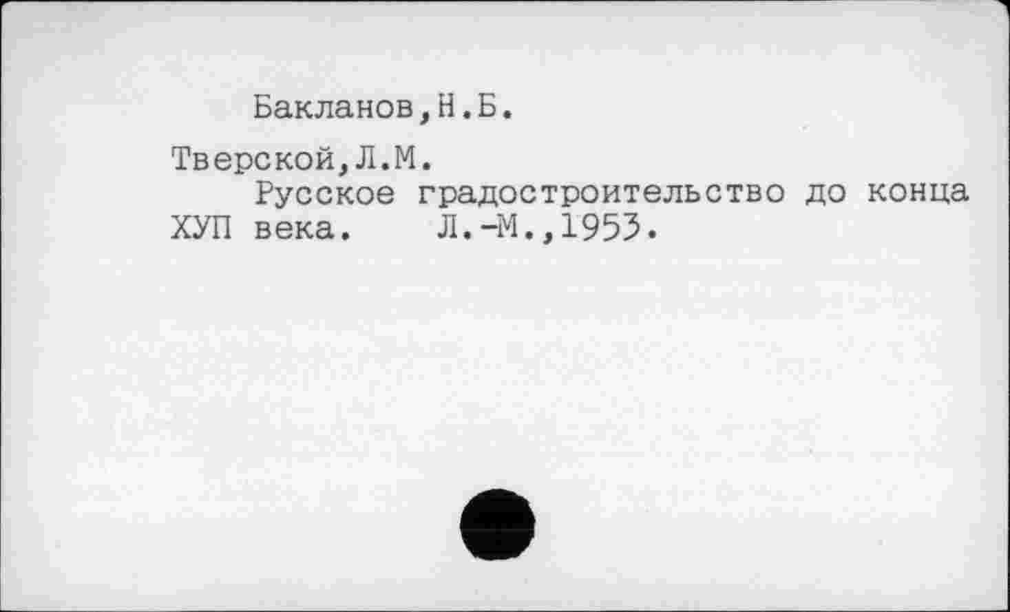 ﻿Бакланов,Н.Б.
Тверской,Л.М.
Русское градостроительство до конца
ХУП века.	Л.44.,1955.